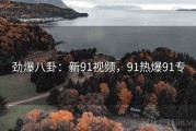 劲爆八卦：新91视频，91热爆91专