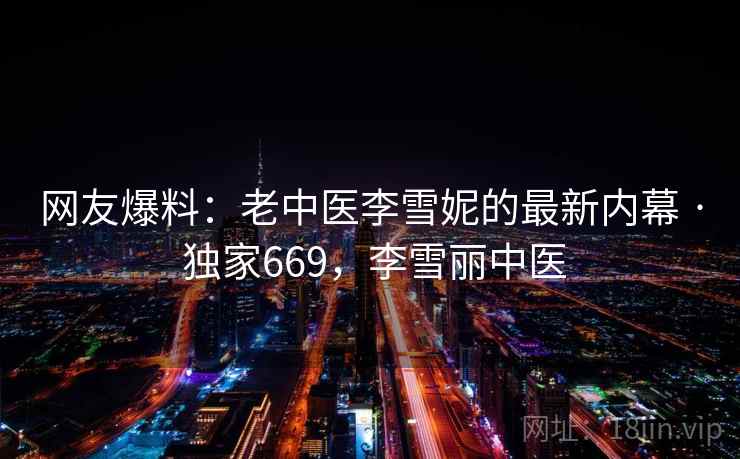 网友爆料：老中医李雪妮的最新内幕 · 独家669，李雪丽中医