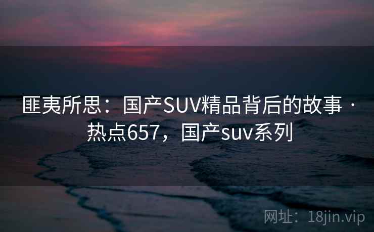 匪夷所思：国产SUV精品背后的故事 · 热点657，国产suv系列