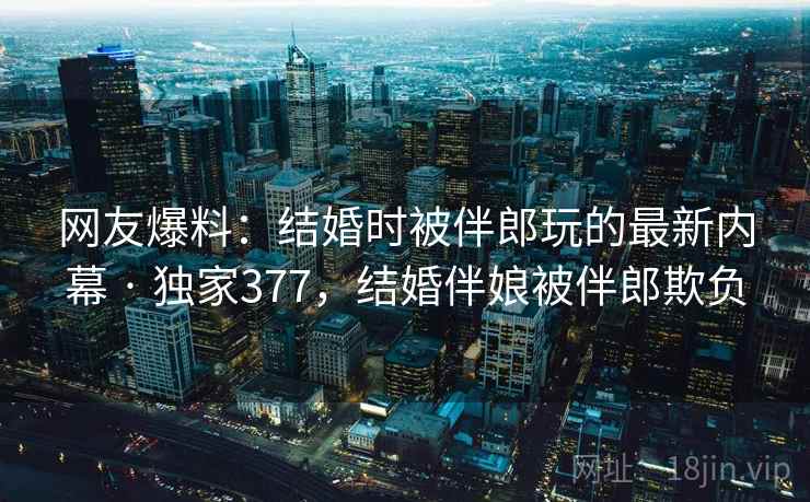 网友爆料：结婚时被伴郎玩的最新内幕 · 独家377，结婚伴娘被伴郎欺负