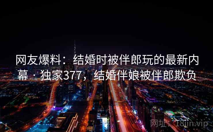 网友爆料：结婚时被伴郎玩的最新内幕 · 独家377，结婚伴娘被伴郎欺负