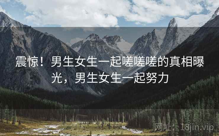 震惊！男生女生一起嗟嗟嗟的真相曝光，男生女生一起努力