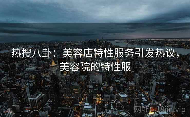 热搜八卦：美容店特性服务引发热议，美容院的特性服