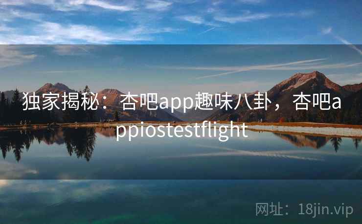 独家揭秘:杏吧app趣味八卦,杏吧appiostestflight 独家揭秘:杏吧app趣味八卦,杏吧appiostestflight
