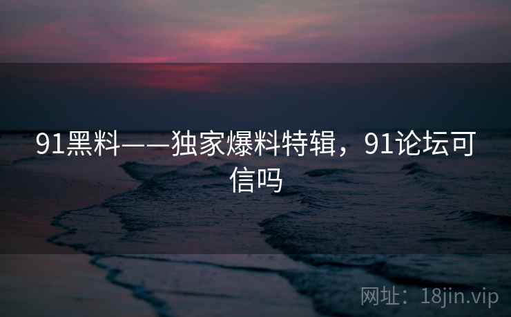 91黑料——独家爆料特辑，91论坛可信吗