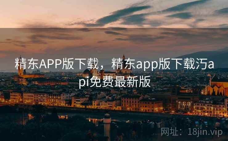 精东APP版下载，精东app版下载汅api免费最新版