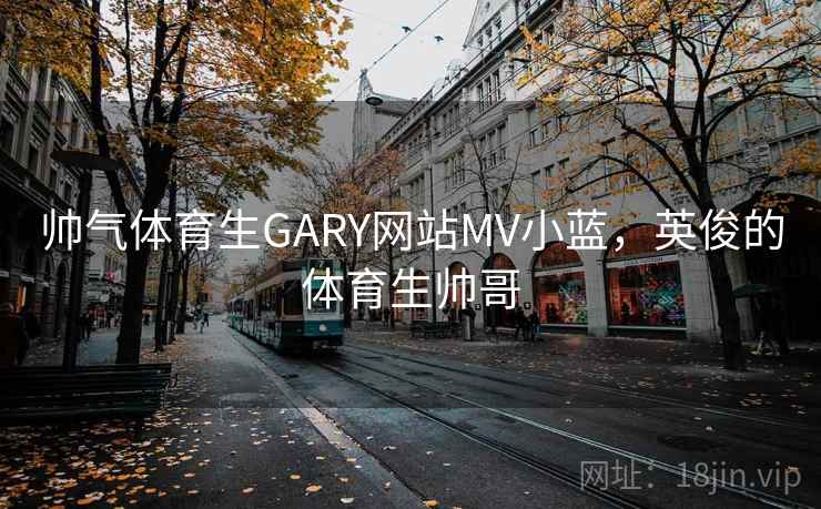 帅气体育生GARY网站MV小蓝，英俊的体育生帅哥