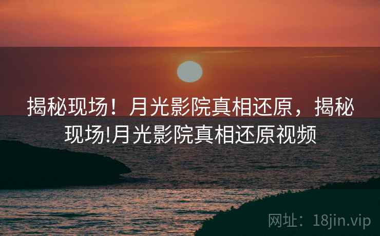 揭秘现场！月光影院真相还原，揭秘现场!月光影院真相还原视频