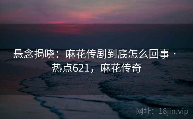 悬念揭晓：麻花传剧到底怎么回事 · 热点621，麻花传奇