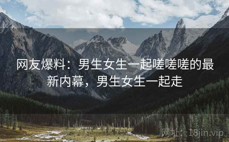 网友爆料:男生女生一起嗟嗟嗟的最新内幕,男生女生一起走 网友爆料:男生女生一起嗟嗟嗟的最新内幕,男生女生一起走