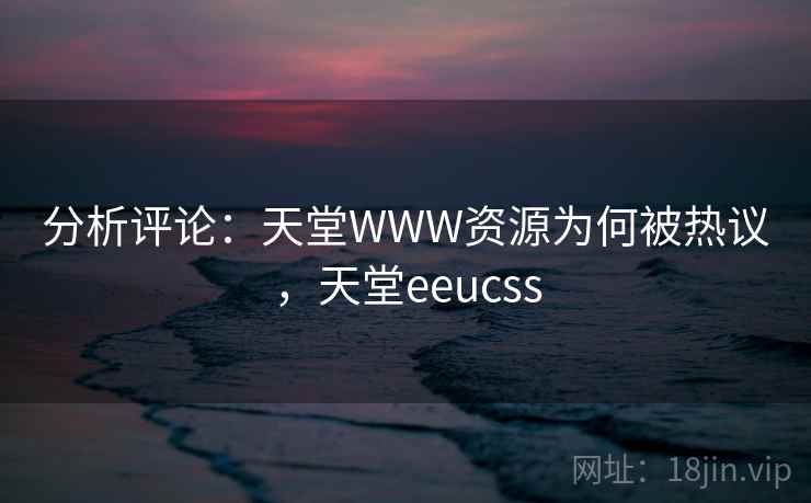 分析评论：天堂WWW资源为何被热议，天堂eeucss