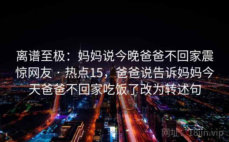离谱至极:妈妈说今晚爸爸不回家震惊网友 · 热点15,爸爸说告诉妈妈今天爸爸不回家吃饭了改为转述句 离谱至极:妈妈说今晚爸爸不回家震惊网友 · 热点15,爸爸说告诉妈妈今天爸爸不回家吃饭了改为转述句