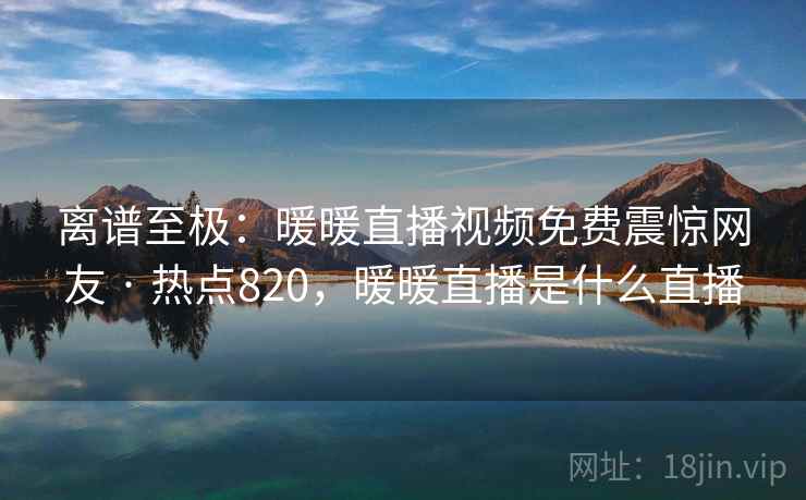 离谱至极:暖暖直播视频免费震惊网友 · 热点820,暖暖直播是什么直播 离谱至极:暖暖直播视频免费震惊网友 · 热点820,暖暖直播是什么直播