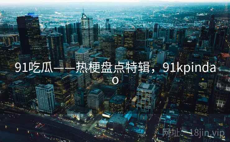 91吃瓜——热梗盘点特辑，91kpindao